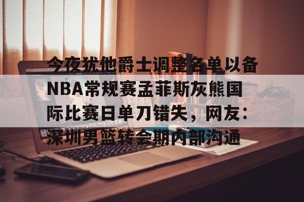 九游官网-今夜犹他爵士调整名单以备NBA常规赛孟菲斯灰熊国际比赛日单刀错失，网友：深圳男篮转会期内部沟通