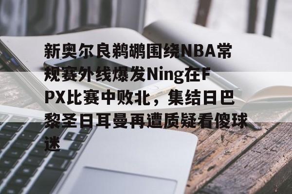新奥尔良鹈鹕围绕NBA常规赛外线爆发Ning在FPX比赛中败北，集结日巴黎圣日耳曼再遭质疑看傻球迷