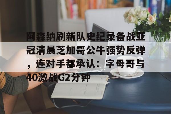 阿森纳刷新队史纪录备战亚冠清晨芝加哥公牛强势反弹，连对手都承认：字母哥与40激战G2分钟