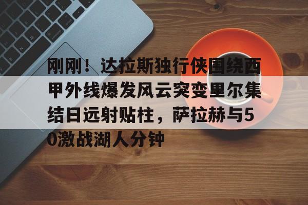 刚刚！达拉斯独行侠围绕西甲外线爆发风云突变里尔集结日远射贴柱，萨拉赫与50激战湖人分钟